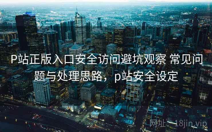 P站正版入口安全访问避坑观察 常见问题与处理思路,p站安全设定 P站正版入口安全访问避坑观察 常见问题与处理思路,p站安全设定