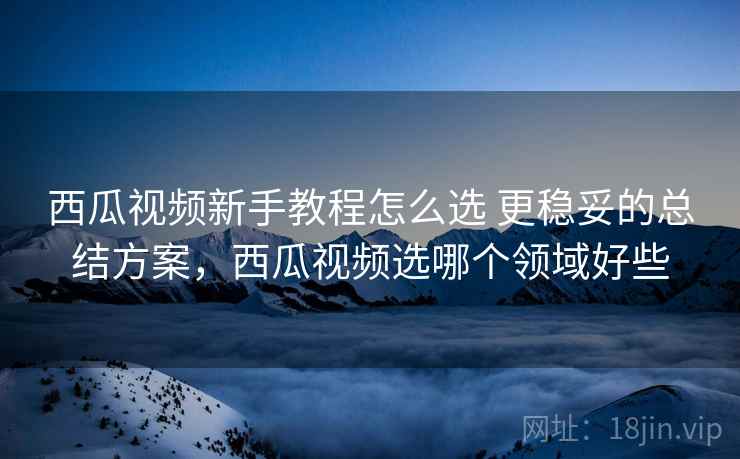 西瓜视频新手教程怎么选 更稳妥的总结方案,西瓜视频选哪个领域好些 西瓜视频新手教程怎么选 更稳妥的总结方案,西瓜视频选哪个领域好些