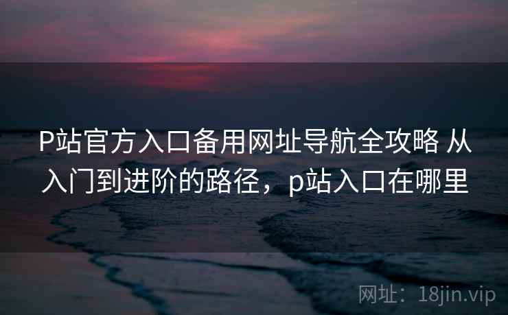 P站官方入口备用网址导航全攻略 从入门到进阶的路径,p站入口在哪里 P站官方入口备用网址导航全攻略 从入门到进阶的路径,p站入口在哪里