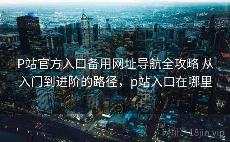 P站官方入口备用网址导航全攻略 从入门到进阶的路径，p站入口在哪里