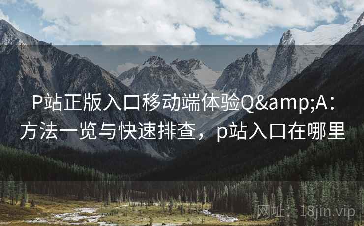 P站正版入口移动端体验Q&A：方法一览与快速排查，p站入口在哪里