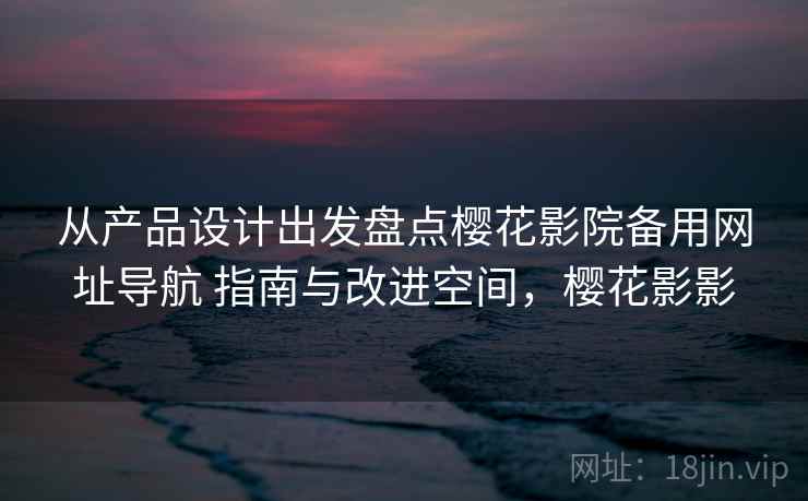 从产品设计出发盘点樱花影院备用网址导航 指南与改进空间，樱花影影