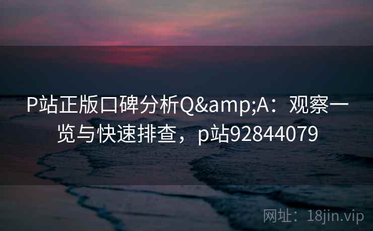 P站正版口碑分析Q&A：观察一览与快速排查，p站92844079