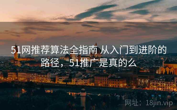 51网推荐算法全指南 从入门到进阶的路径,51推广是真的么 51网推荐算法全指南 从入门到进阶的路径,51推广是真的么