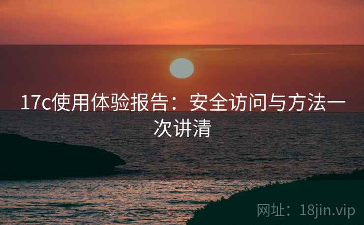 17c使用体验报告:安全访问与方法一次讲清 17c使用体验报告:安全访问与方法一次讲清