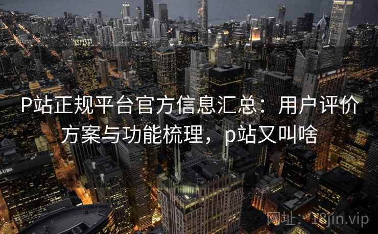 P站正规平台官方信息汇总:用户评价方案与功能梳理,p站又叫啥 P站正规平台官方信息汇总:用户评价方案与功能梳理,p站又叫啥