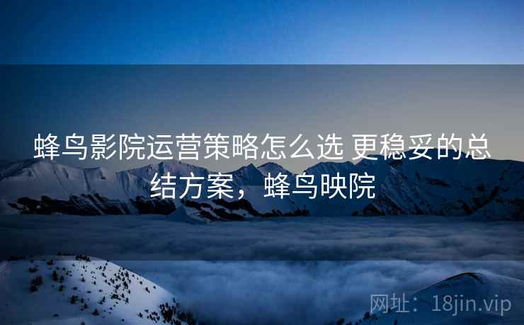 蜂鸟影院运营策略怎么选 更稳妥的总结方案,蜂鸟映院 蜂鸟影院运营策略怎么选 更稳妥的总结方案,蜂鸟映院