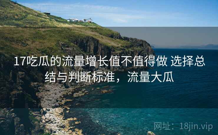 17吃瓜的流量增长值不值得做 选择总结与判断标准，流量大瓜