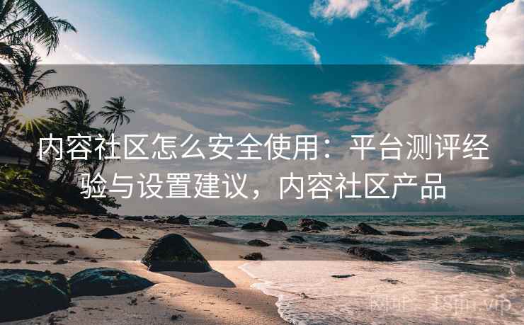 内容社区怎么安全使用：平台测评经验与设置建议，内容社区产品