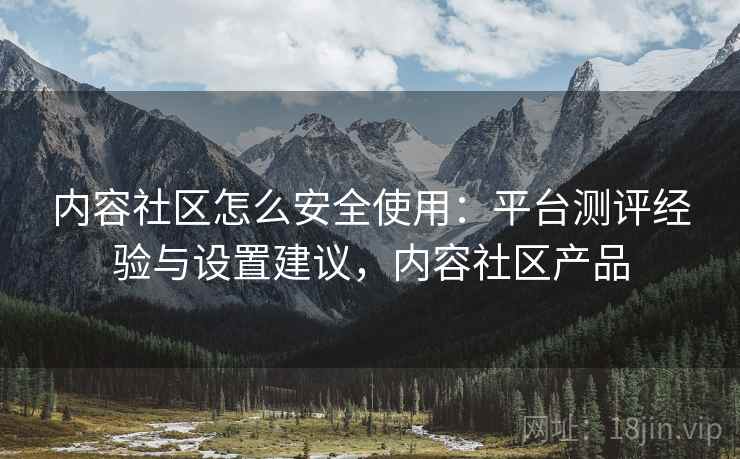 内容社区怎么安全使用：平台测评经验与设置建议，内容社区产品