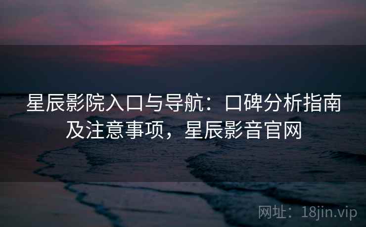 星辰影院入口与导航:口碑分析指南及注意事项,星辰影音官网 星辰影院入口与导航:口碑分析指南及注意事项,星辰影音官网
