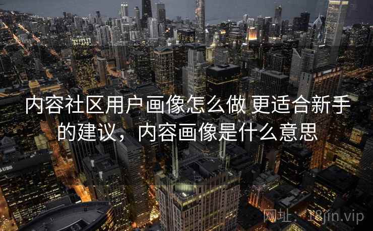 内容社区用户画像怎么做 更适合新手的建议,内容画像是什么意思 内容社区用户画像怎么做 更适合新手的建议,内容画像是什么意思
