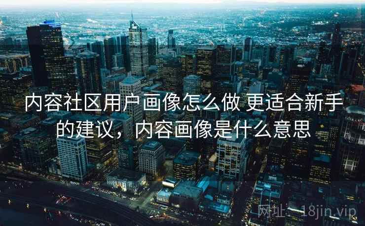 内容社区用户画像怎么做 更适合新手的建议，内容画像是什么意思