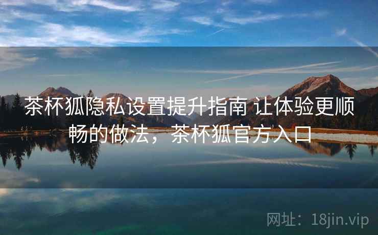 茶杯狐隐私设置提升指南 让体验更顺畅的做法,茶杯狐官方入口 茶杯狐隐私设置提升指南 让体验更顺畅的做法,茶杯狐官方入口