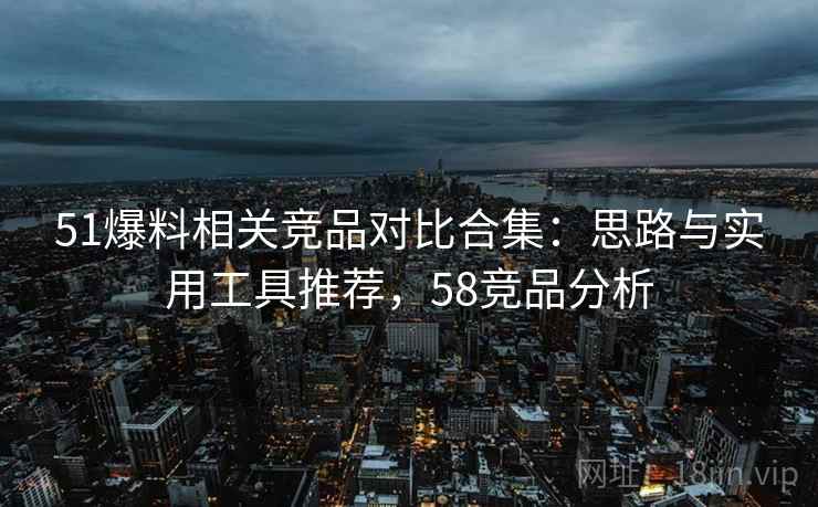 51爆料相关竞品对比合集:思路与实用工具推荐,58竞品分析 51爆料相关竞品对比合集:思路与实用工具推荐,58竞品分析