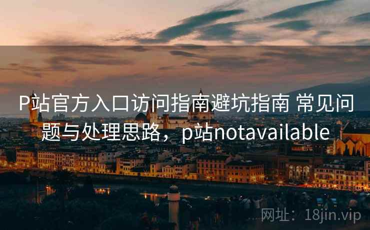 P站官方入口访问指南避坑指南 常见问题与处理思路,p站notavailable P站官方入口访问指南避坑指南 常见问题与处理思路,p站notavailable