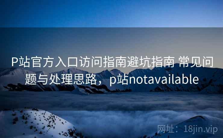 P站官方入口访问指南避坑指南 常见问题与处理思路,p站notavailable P站官方入口访问指南避坑指南 常见问题与处理思路,p站notavailable