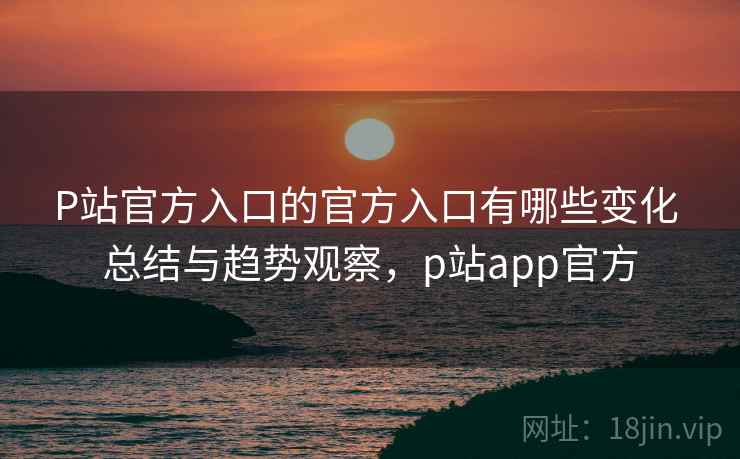 P站官方入口的官方入口有哪些变化 总结与趋势观察，p站app官方