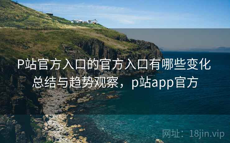 P站官方入口的官方入口有哪些变化 总结与趋势观察,p站app官方 P站官方入口的官方入口有哪些变化 总结与趋势观察,p站app官方