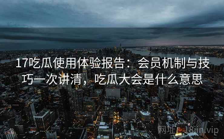 17吃瓜使用体验报告：会员机制与技巧一次讲清，吃瓜大会是什么意思