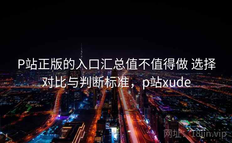P站正版的入口汇总值不值得做 选择对比与判断标准，p站xude