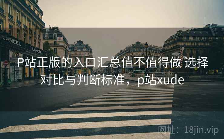 P站正版的入口汇总值不值得做 选择对比与判断标准,p站xude P站正版的入口汇总值不值得做 选择对比与判断标准,p站xude