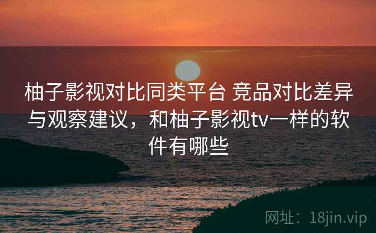 柚子影视对比同类平台 竞品对比差异与观察建议,和柚子影视tv一样的软件有哪些 柚子影视对比同类平台 竞品对比差异与观察建议,和柚子影视tv一样的软件有哪些