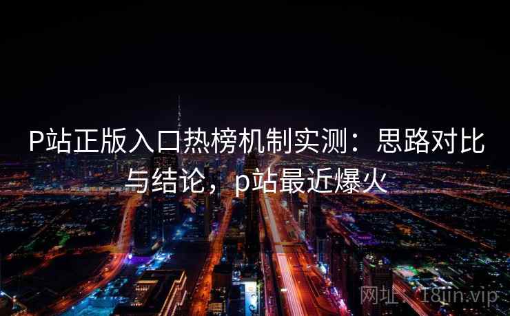 P站正版入口热榜机制实测：思路对比与结论，p站最近爆火
