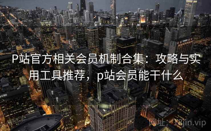 P站官方相关会员机制合集：攻略与实用工具推荐，p站会员能干什么