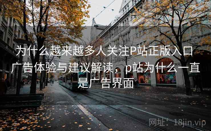 为什么越来越多人关注P站正版入口 广告体验与建议解读，p站为什么一直是广告界面