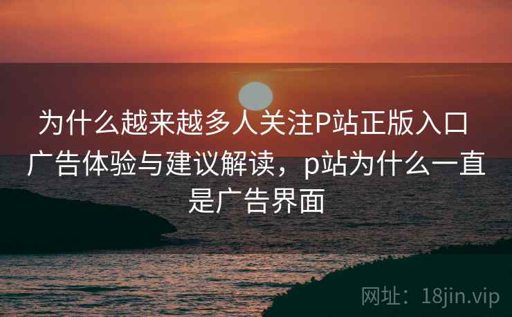 为什么越来越多人关注P站正版入口 广告体验与建议解读,p站为什么一直是广告界面 为什么越来越多人关注P站正版入口 广告体验与建议解读,p站为什么一直是广告界面