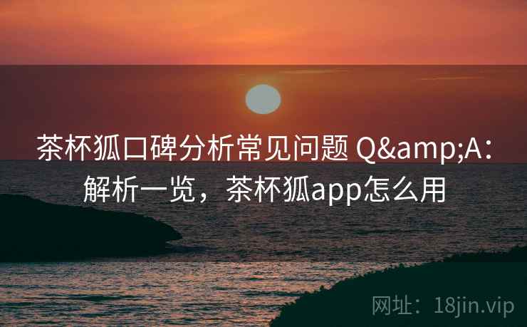 茶杯狐口碑分析常见问题 Q&A：解析一览，茶杯狐app怎么用
