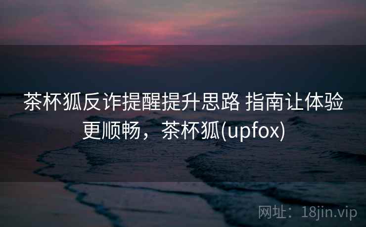 茶杯狐反诈提醒提升思路 指南让体验更顺畅，茶杯狐(upfox)
