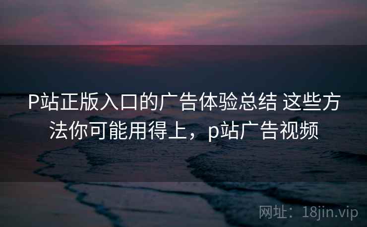 P站正版入口的广告体验总结 这些方法你可能用得上,p站广告视频 P站正版入口的广告体验总结 这些方法你可能用得上,p站广告视频