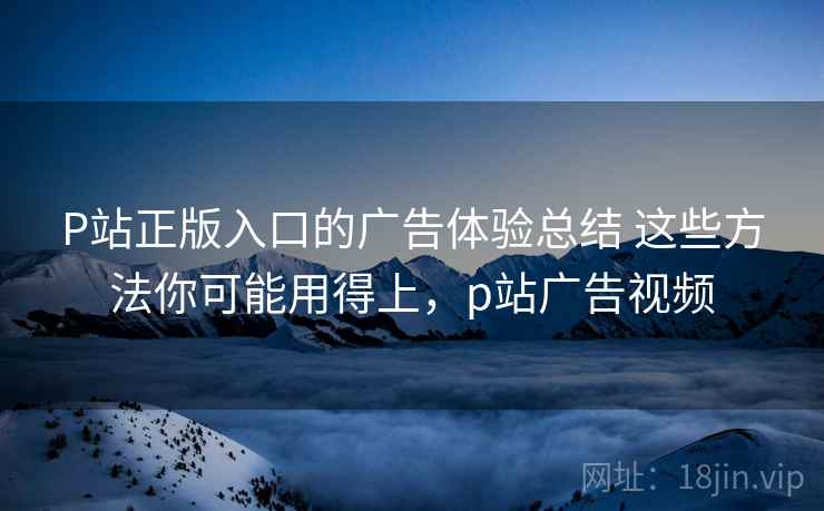 P站正版入口的广告体验总结 这些方法你可能用得上，p站广告视频
