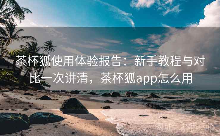 茶杯狐使用体验报告:新手教程与对比一次讲清,茶杯狐app怎么用 茶杯狐使用体验报告:新手教程与对比一次讲清,茶杯狐app怎么用