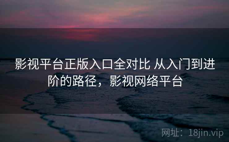 影视平台正版入口全对比 从入门到进阶的路径，影视网络平台