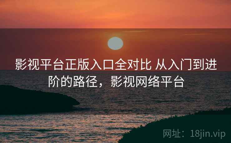 影视平台正版入口全对比 从入门到进阶的路径,影视网络平台 影视平台正版入口全对比 从入门到进阶的路径,影视网络平台