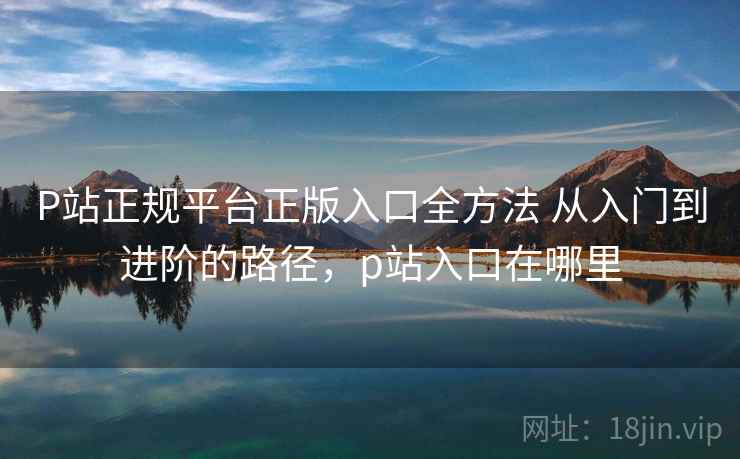 P站正规平台正版入口全方法 从入门到进阶的路径,p站入口在哪里 P站正规平台正版入口全方法 从入门到进阶的路径,p站入口在哪里