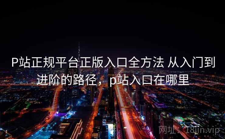 P站正规平台正版入口全方法 从入门到进阶的路径，p站入口在哪里