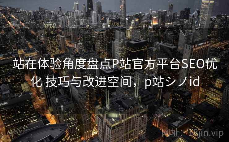 站在体验角度盘点P站官方平台SEO优化 技巧与改进空间,p站シノid 站在体验角度盘点P站官方平台SEO优化 技巧与改进空间,p站シノid