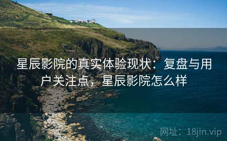 星辰影院的真实体验现状：复盘与用户关注点，星辰影院怎么样