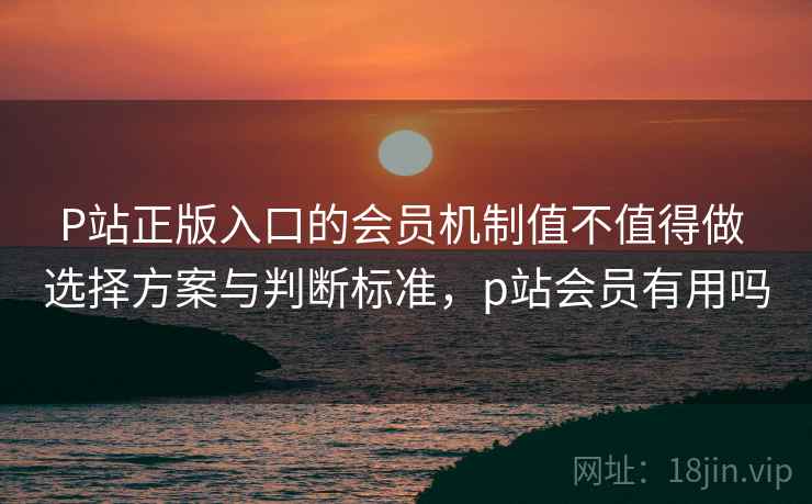 P站正版入口的会员机制值不值得做 选择方案与判断标准，p站会员有用吗