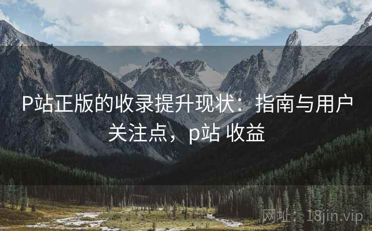 P站正版的收录提升现状:指南与用户关注点,p站 收益 P站正版的收录提升现状:指南与用户关注点,p站 收益