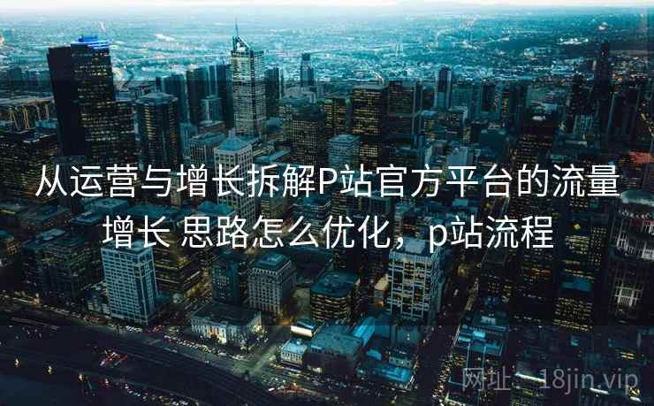 从运营与增长拆解P站官方平台的流量增长 思路怎么优化，p站流程