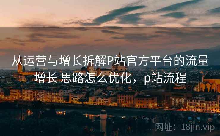 从运营与增长拆解P站官方平台的流量增长 思路怎么优化,p站流程 从运营与增长拆解P站官方平台的流量增长 思路怎么优化,p站流程