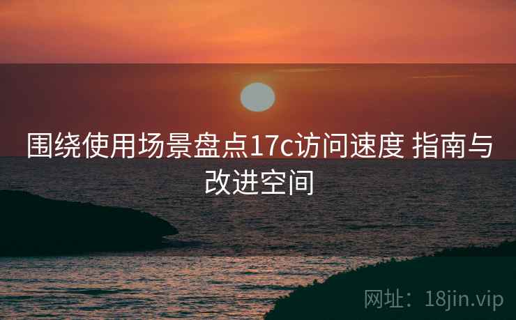 围绕使用场景盘点17c访问速度 指南与改进空间