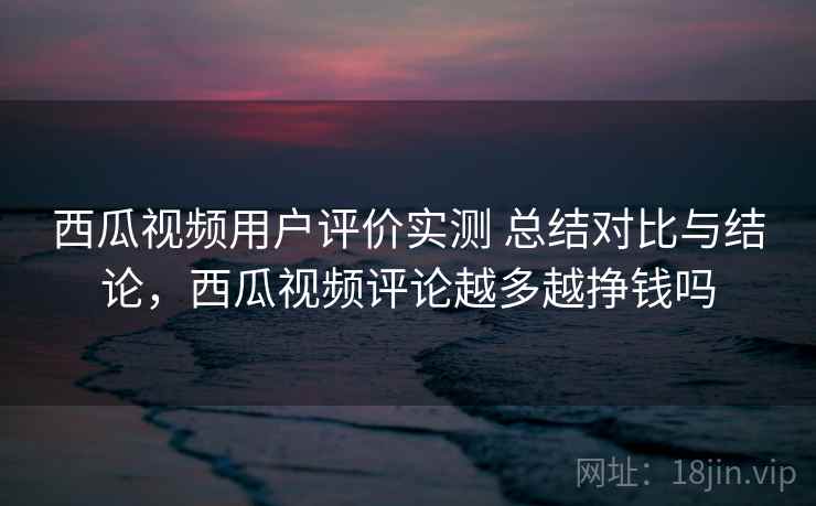 西瓜视频用户评价实测 总结对比与结论，西瓜视频评论越多越挣钱吗
