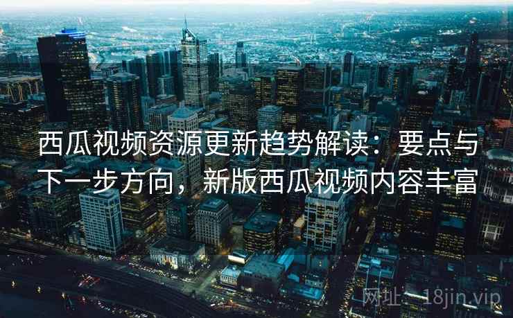 西瓜视频资源更新趋势解读：要点与下一步方向，新版西瓜视频内容丰富