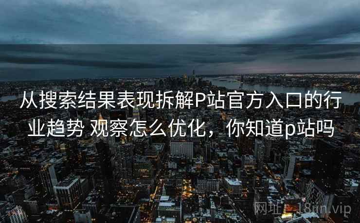 从搜索结果表现拆解P站官方入口的行业趋势 观察怎么优化，你知道p站吗